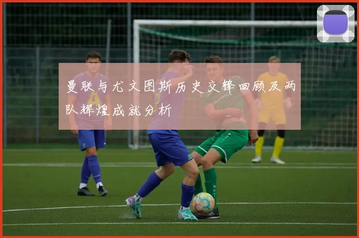 曼联与尤文图斯历史交锋回顾及两队辉煌成就分析