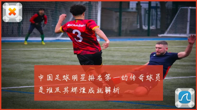 中国足球明星排名第一的传奇球员是谁及其辉煌成就解析