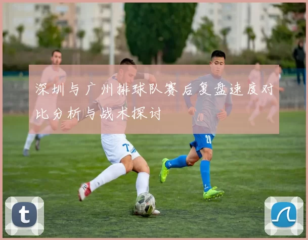 深圳与广州排球队赛后复盘速度对比分析与战术探讨