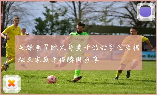 足球明星欧文与妻子的甜蜜生活揭秘及家庭幸福瞬间分享