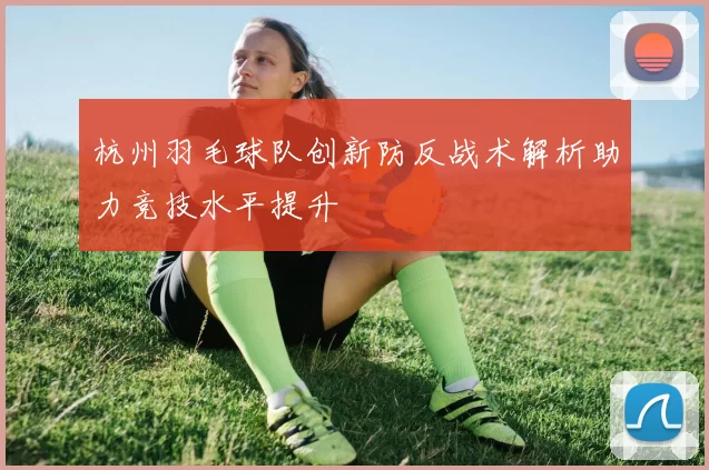 杭州羽毛球队创新防反战术解析助力竞技水平提升