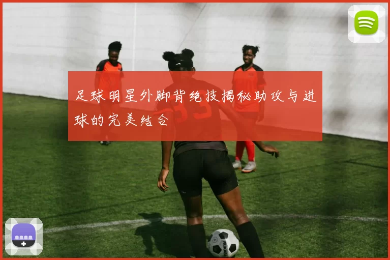 足球明星外脚背绝技揭秘助攻与进球的完美结合