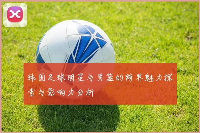 韩国足球明星与男篮的跨界魅力探索与影响力分析