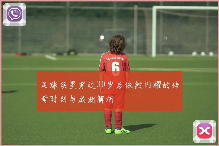 足球明星穿过30岁后依然闪耀的传奇时刻与成就解析