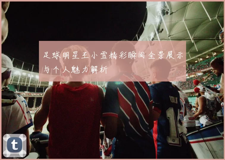 足球明星王小雪精彩瞬间全景展示与个人魅力解析