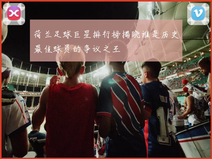 荷兰足球巨星排行榜揭晓谁是历史最佳球员的争议之王