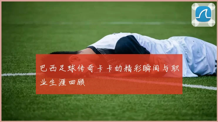 巴西足球传奇卡卡的精彩瞬间与职业生涯回顾