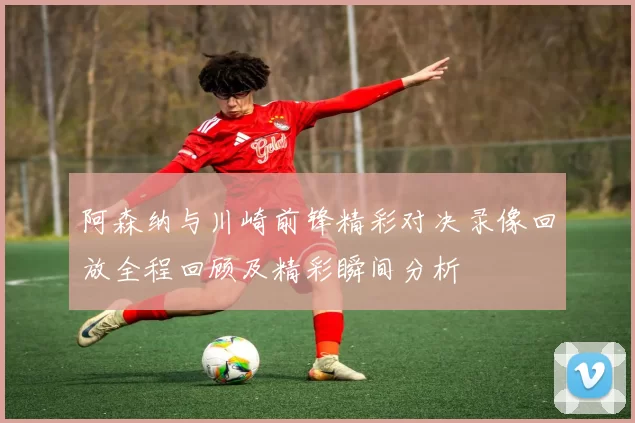 阿森纳与川崎前锋精彩对决录像回放全程回顾及精彩瞬间分析