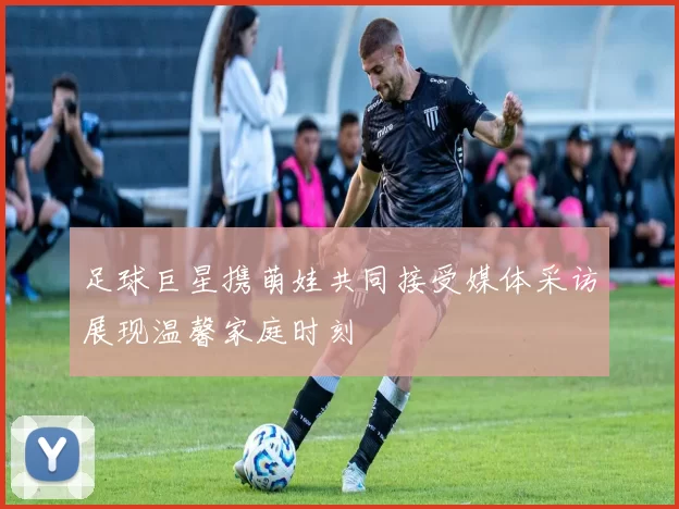 足球巨星携萌娃共同接受媒体采访展现温馨家庭时刻
