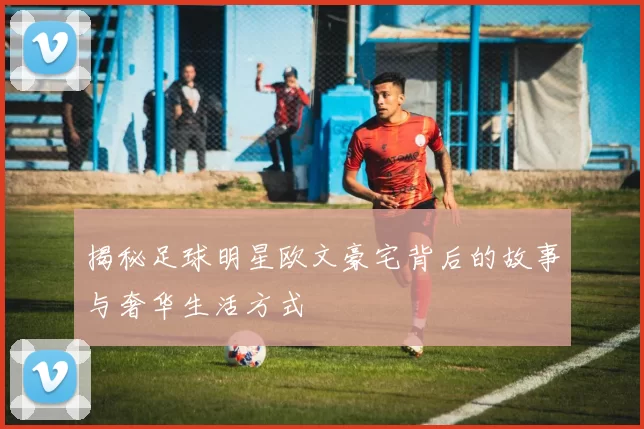 揭秘足球明星欧文豪宅背后的故事与奢华生活方式