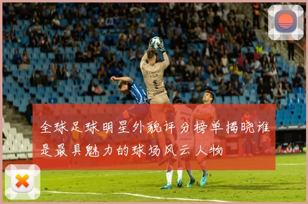 全球足球明星外貌评分榜单揭晓谁是最具魅力的球场风云人物