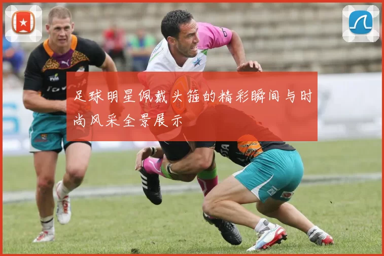 足球明星佩戴头箍的精彩瞬间与时尚风采全景展示