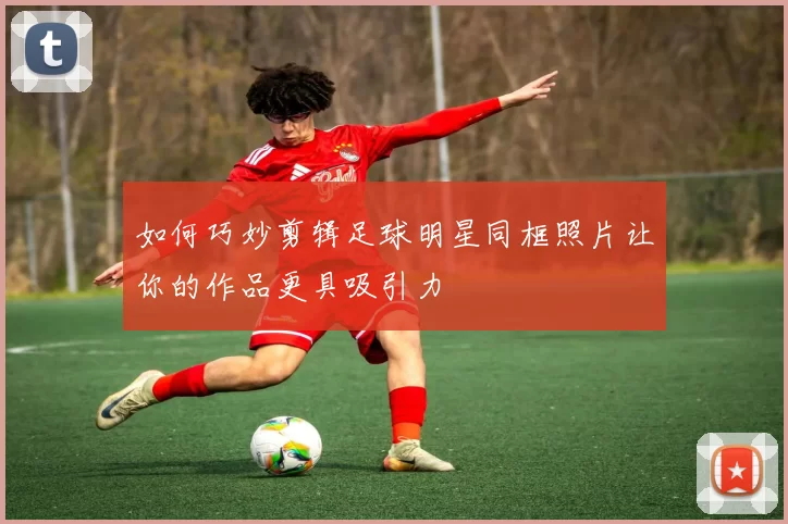 如何巧妙剪辑足球明星同框照片让你的作品更具吸引力