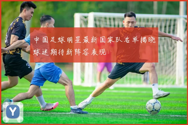中国足球明星最新国家队名单揭晓球迷期待新阵容表现