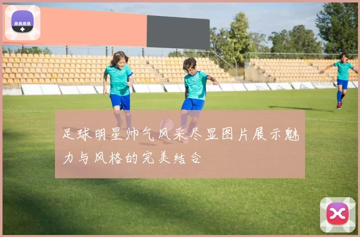 足球明星帅气风采尽显图片展示魅力与风格的完美结合
