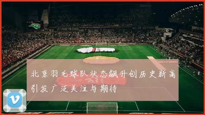 北京羽毛球队状态飙升创历史新高引发广泛关注与期待