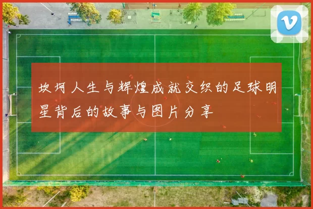 坎坷人生与辉煌成就交织的足球明星背后的故事与图片分享