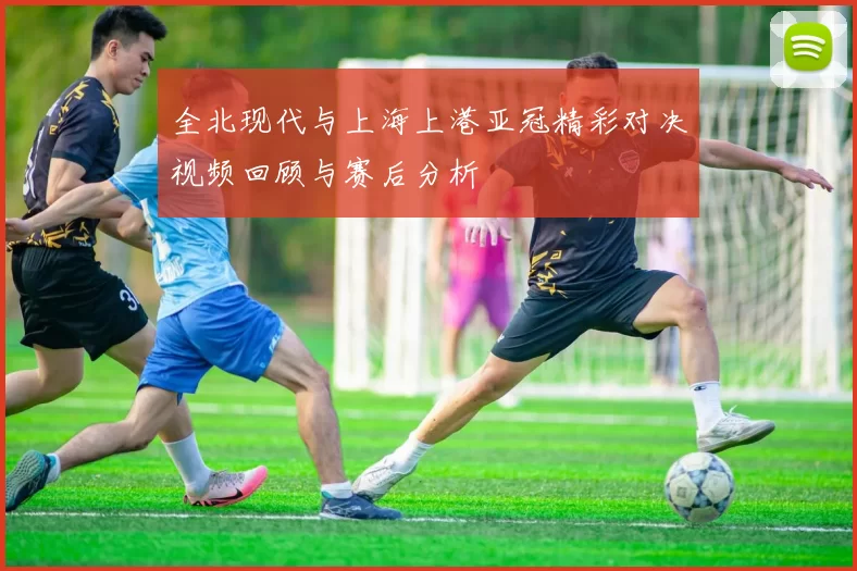 全北现代与上海上港亚冠精彩对决视频回顾与赛后分析
