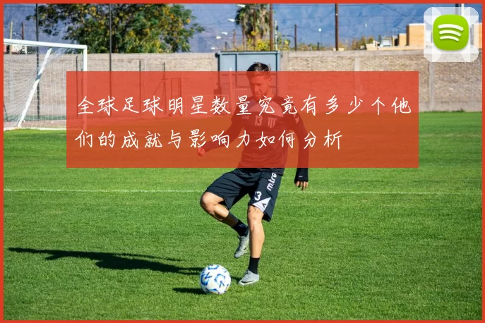 全球足球明星数量究竟有多少个他们的成就与影响力如何分析