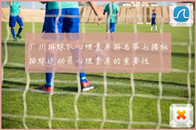 广州排球队心理素质排名第七揭秘排球运动员心理素质的重要性