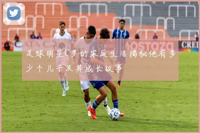 足球明星C罗的家庭生活揭秘他有多少个儿子及其成长故事