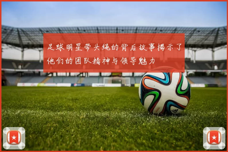 足球明星带头绳的背后故事揭示了他们的团队精神与领导魅力