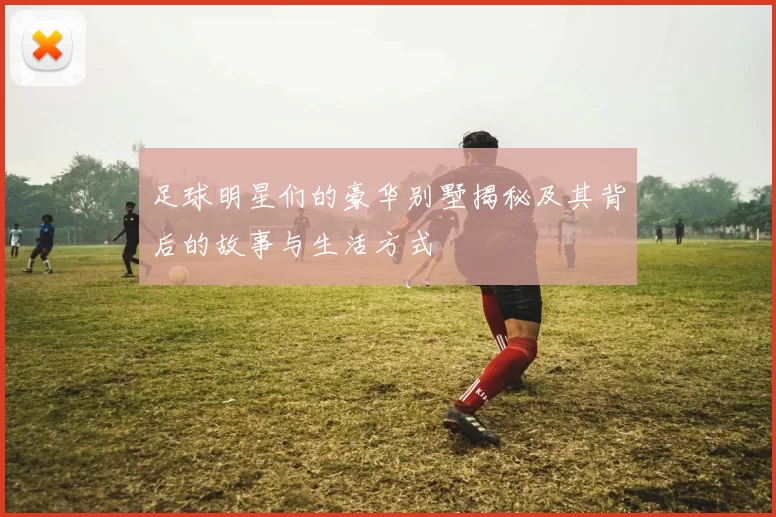 足球明星们的豪华别墅揭秘及其背后的故事与生活方式
