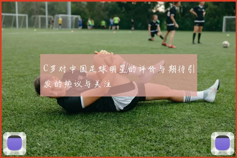 C罗对中国足球明星的评价与期待引发的热议与关注
