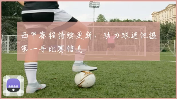 西甲赛程持续更新，助力球迷把握第一手比赛信息