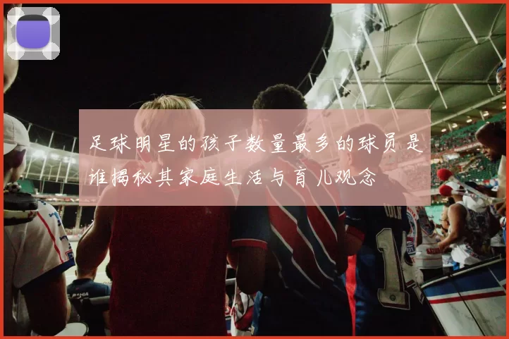 足球明星的孩子数量最多的球员是谁揭秘其家庭生活与育儿观念