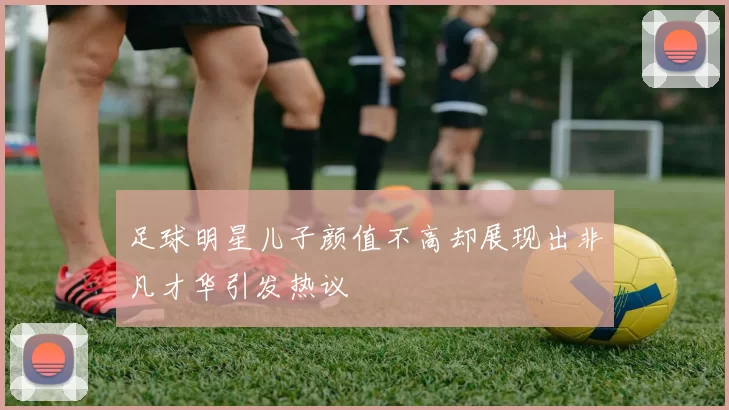 足球明星儿子颜值不高却展现出非凡才华引发热议