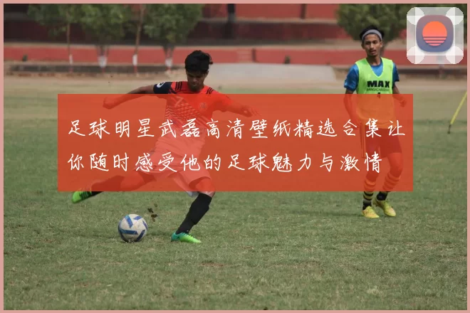 足球明星武磊高清壁纸精选合集让你随时感受他的足球魅力与激情