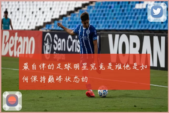 最自律的足球明星究竟是谁他是如何保持巅峰状态的