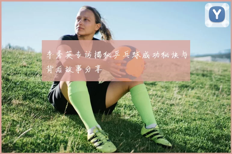 李秀英专访揭秘乒乓球成功秘诀与背后故事分享