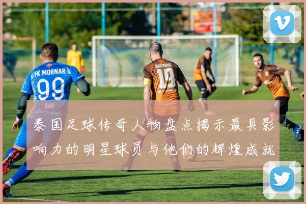 泰国足球传奇人物盘点揭示最具影响力的明星球员与他们的辉煌成就