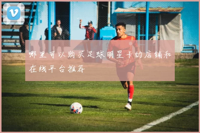 哪里可以购买足球明星卡的店铺和在线平台推荐