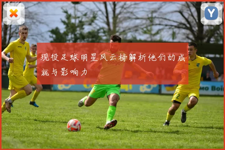 现役足球明星风云榜解析他们的成就与影响力