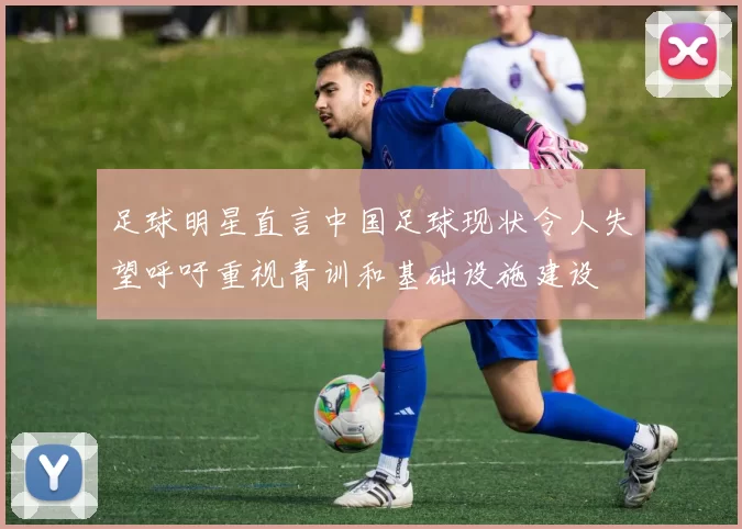 足球明星直言中国足球现状令人失望呼吁重视青训和基础设施建设