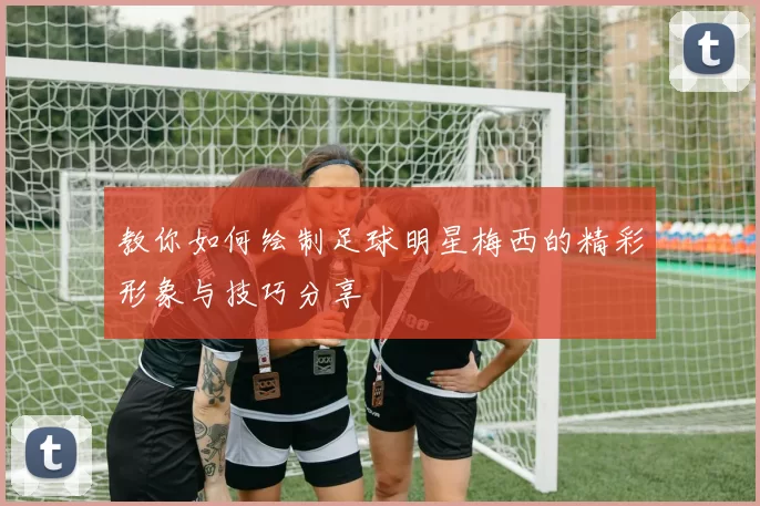 教你如何绘制足球明星梅西的精彩形象与技巧分享