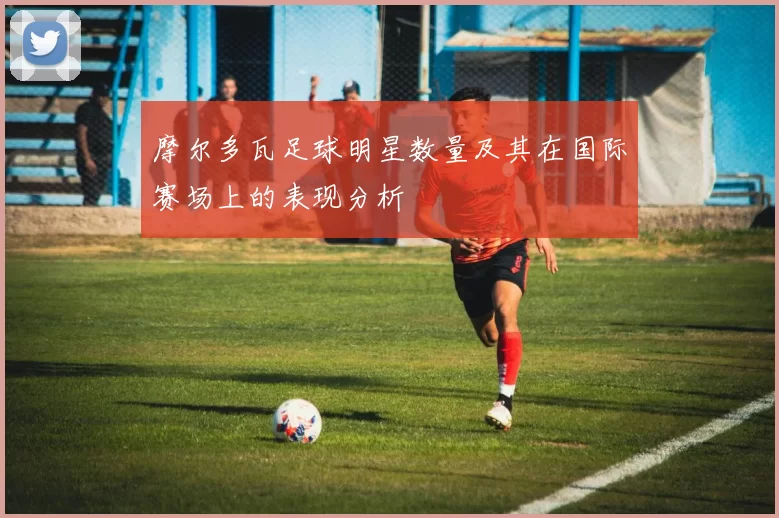 摩尔多瓦足球明星数量及其在国际赛场上的表现分析