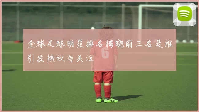 全球足球明星排名揭晓前三名是谁引发热议与关注