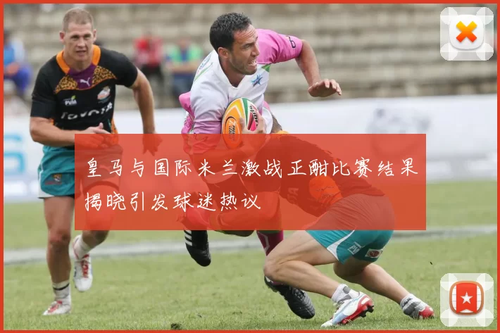 皇马与国际米兰激战正酣比赛结果揭晓引发球迷热议