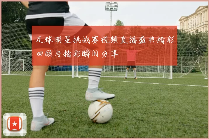 足球明星挑战赛视频直播盛典精彩回顾与精彩瞬间分享