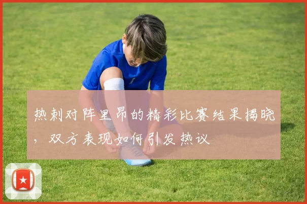 热刺对阵里昂的精彩比赛结果揭晓，双方表现如何引发热议