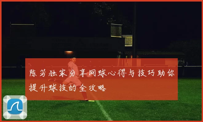 陈芳独家分享网球心得与技巧助你提升球技的全攻略