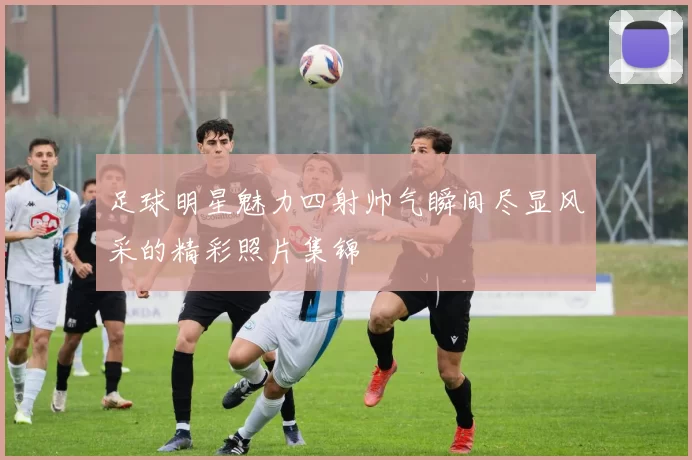足球明星魅力四射帅气瞬间尽显风采的精彩照片集锦