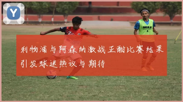利物浦与阿森纳激战正酣比赛结果引发球迷热议与期待