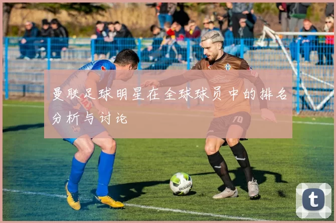 曼联足球明星在全球球员中的排名分析与讨论