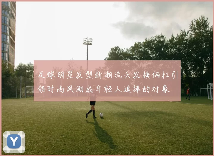 足球明星发型新潮流头发横俩杠引领时尚风潮成年轻人追捧的对象