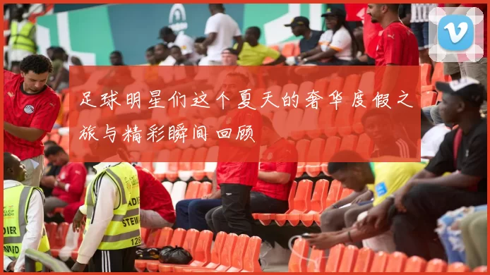 足球明星们这个夏天的奢华度假之旅与精彩瞬间回顾